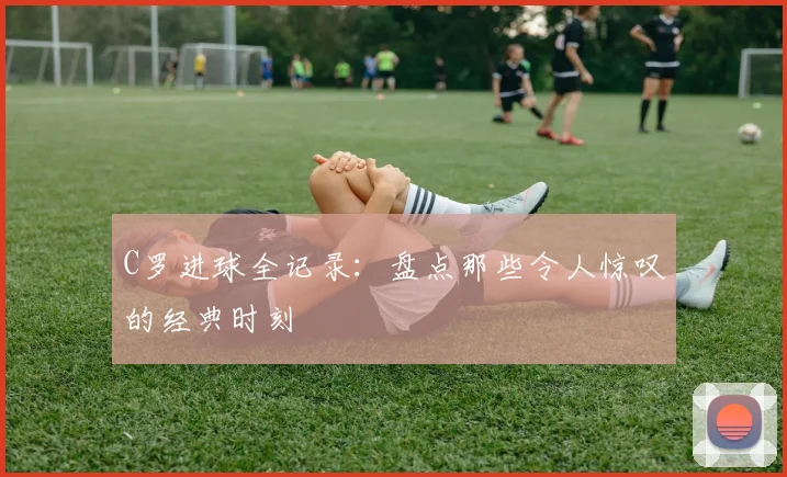 C罗进球全记录:盘点那些令人惊叹的经典时刻