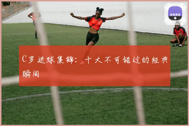 C罗进球集锦:十大不可错过的经典瞬间
