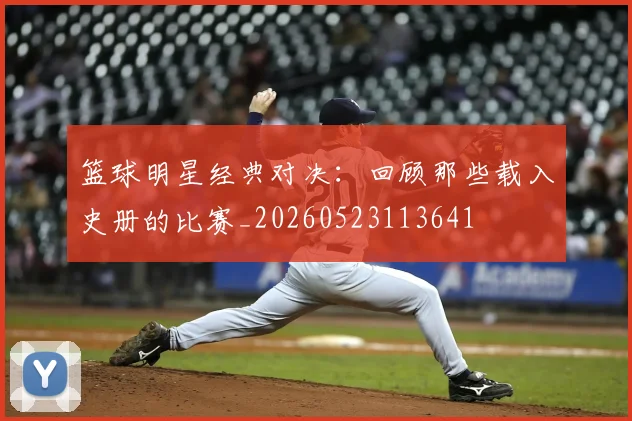 篮球明星经典对决:回顾那些载入史册的比赛_20260523113641