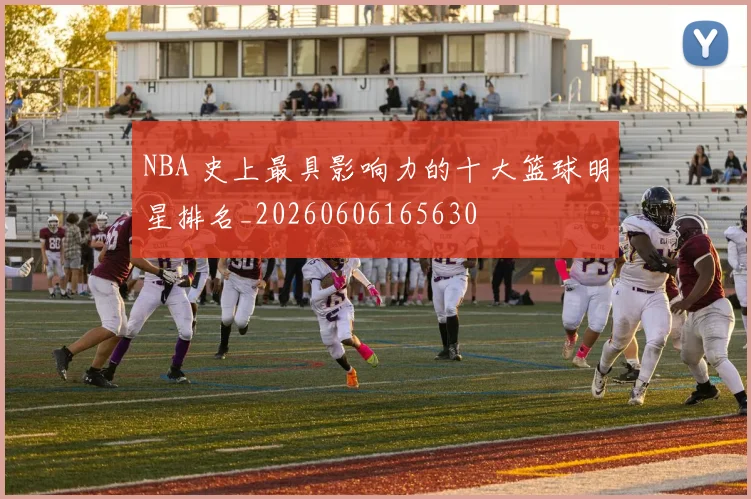 NBA 史上最具影响力的十大篮球明星排名_20260606165630