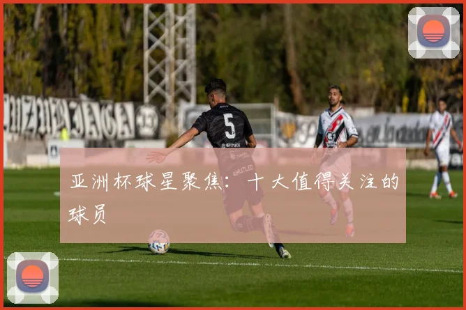 亚洲杯球星聚焦:十大值得关注的球员