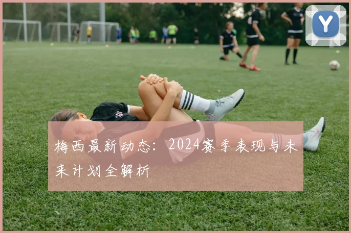 梅西最新动态：2024赛季表现与未来计划全解析