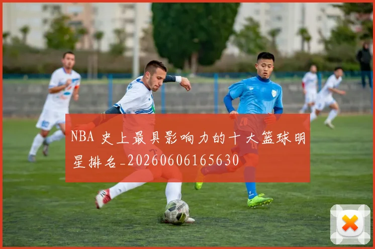 NBA 史上最具影响力的十大篮球明星排名_20260606165630