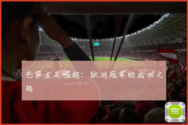 巴萨女足崛起：欧洲冠军的成功之路